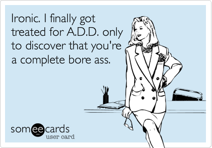 Ironic. I finally got
treated for A.D.D. only
to discover that you're
a complete bore ass.