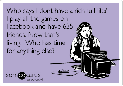 Who says I dont have a rich full life?  I play all the games on
Facebook and have 635
friends. Now that's
living.  Who has time
for anything else?