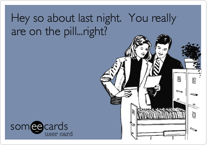 Hey so about last night.  You really are on the pill...right?