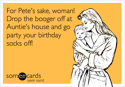 For Pete's sake, woman!
Drop the booger off at
Auntie's house and go
party your birthday
socks off!