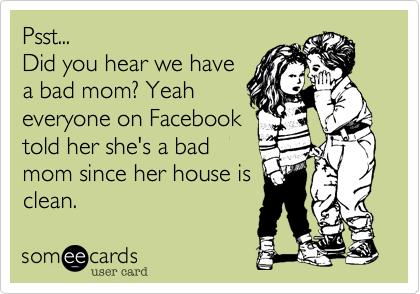 Psst...
Did you hear we have 
a bad mom? Yeah
everyone on Facebook
told her she's a bad
mom since her house is
clean. 