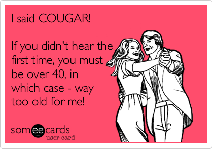I said COUGAR!

If you didn't hear the
first time, you must
be over 40, in
which case - way
too old for me!