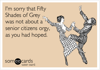 I'm sorry that Fifty
Shades of Grey
was not about a
senior citizens orgy,
as you had hoped.