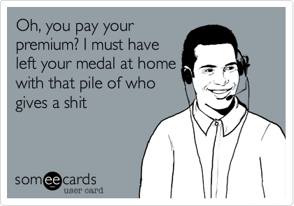 Oh, you pay your
premium? I must have
left your medal at home
with that pile of who
gives a shit