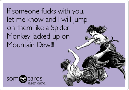 If someone fucks with you, 
let me know and I will jump 
on them like a Spider
Monkey jacked up on
Mountain Dew!!!

