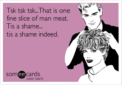 Tsk tsk tsk...That is one
fine slice of man meat. 
Tis a shame...
tis a shame indeed.