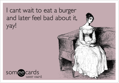 I cant wait to eat a burger
and later feel bad about it,
yay!