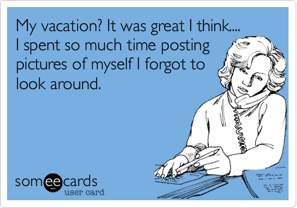 My vacation? It was great I think....
I spent so much time posting
pictures of myself I forgot to 
look around. 