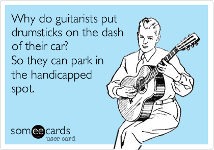 Why do guitarists put 
drumsticks on the dash 
of their car?
So they can park in 
the handicapped
spot.