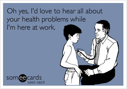 Oh yes, I'd love to hear all about your health problems while
I'm here at work.