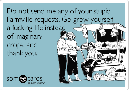 Do not send me any of your stupid Farmville requests. Go grow yourself a fucking life instead
of imaginary
crops, and
thank you.