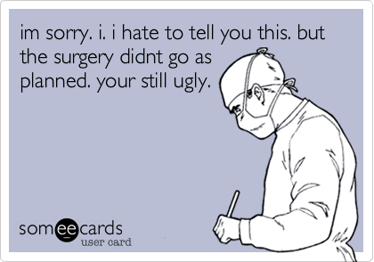 im sorry. i. i hate to tell you this. but the surgery didnt go as
planned. your still ugly.