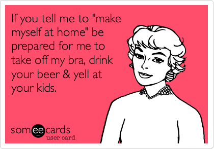 If you tell me to "make
myself at home" be
prepared for me to
take off my bra, drink
your beer & yell at
your kids.
