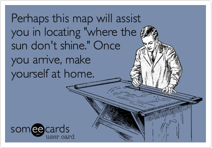 Perhaps this map will assist
you in locating "where the
sun don't shine." Once
you arrive, make
yourself at home.