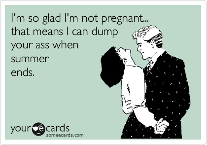 I'm so glad I'm not pregnant...
that means I can dump
your ass when 
summer
ends.
