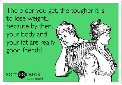 The older you get, the tougher it is to lose weight...
because by then,
your body and
your fat are really
good friends!