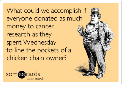 What could we accomplish if
everyone donated as much
money to cancer
research as they
spent Wednesday
to line the pockets of a
chicken chain owner? 
