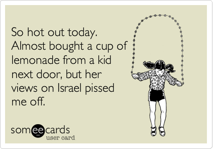 
So hot out today.  
Almost bought a cup of 
lemonade from a kid 
next door, but her
views on Israel pissed
me off.