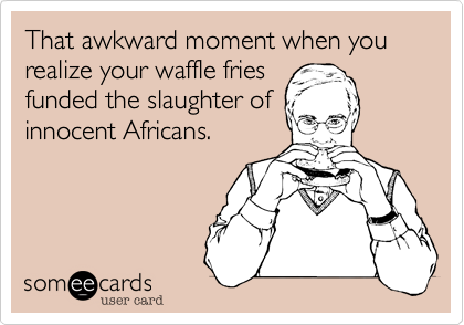 That awkward moment when you realize your waffle fries 
funded the slaughter of
innocent Africans.