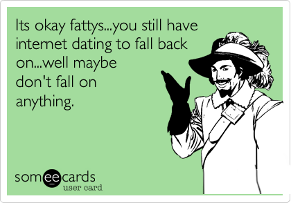Its okay fattys...you still have
internet dating to fall back
on...well maybe
don't fall on
anything.