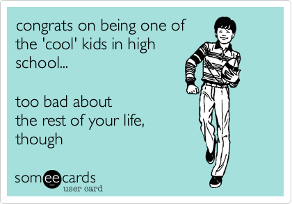 congrats on being one of
the 'cool' kids in high
school...  

too bad about
the rest of your life,
though