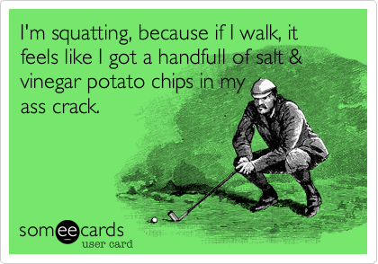 I'm squatting, because if I walk, it feels like I got a handfull of salt & vinegar potato chips in my
ass crack.