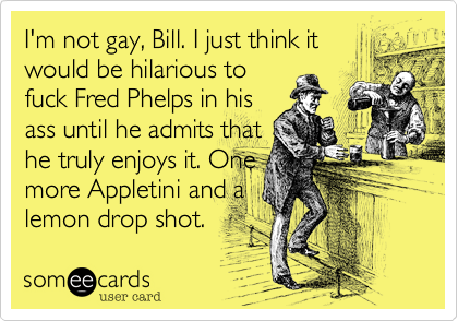 I'm not gay, Bill. I just think it
would be hilarious to
fuck Fred Phelps in his
ass until he admits that
he truly enjoys it. One
more Appletini and a
lemon drop shot.