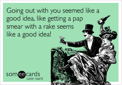 Going out with you seemed like a good idea, like getting a pap
smear with a rake seems
like a good idea!