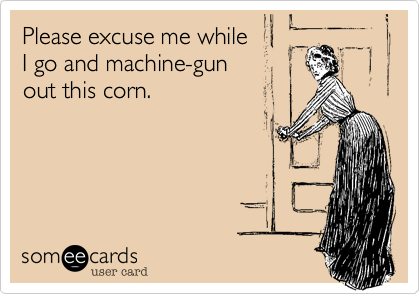 Please excuse me while       
I go and machine-gun   
out this corn.