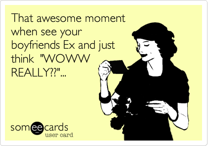 That awesome moment
when see your 
boyfriends Ex and just
think  "WOWW
REALLY??"...