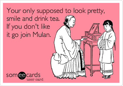Your only supposed to look pretty, smile and drink tea.
If you don't like
it go join Mulan.