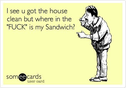 I see u got the house
clean but where in the
"FUCK" is my Sandwich?