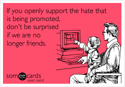 If you openly support the hate that is being promoted, 
don't be surprised 
if we are no 
longer friends.