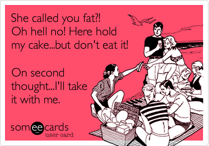 She called you fat?!
Oh hell no! Here hold 
my cake...but don't eat it!

On second
thought...I'll take
it with me.