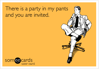 There is a party in my pants
and you are invited.