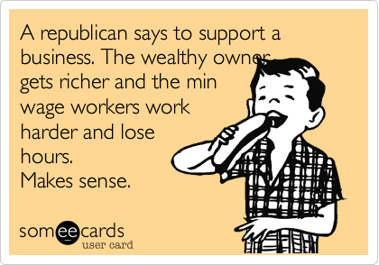 A republican says to support a business. The wealthy owner
gets richer and the min
wage workers work
harder and lose
hours. 
Makes sense. 