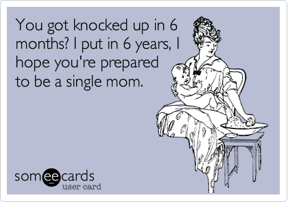 You got knocked up in 6
months? I put in 6 years, I
hope you're prepared
to be a single mom.  