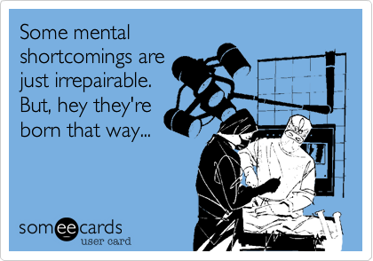 Some mental
shortcomings are
just irrepairable. 
But, hey they're
born that way...