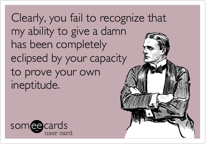 Clearly, you fail to recognize that my ability to give a damn
has been completely
eclipsed by your capacity
to prove your own
ineptitude.
