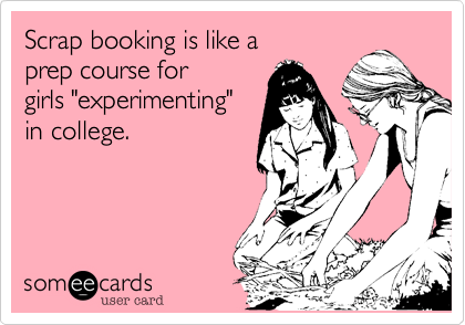 Scrap booking is like a
prep course for 
girls "experimenting"
in college. 