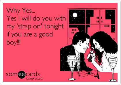 Why Yes...
Yes I will do you with
my 'strap on' tonight
if you are a good
boy!!!