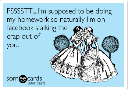PSSSSTT....I'm supposed to be doing my homework so naturally I'm on facebook stalking the
crap out of
you.