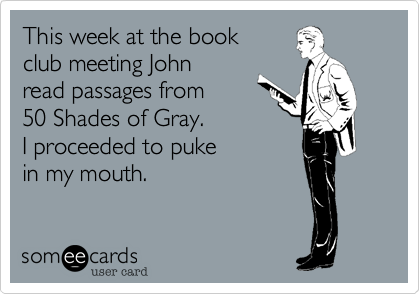 This week at the book 
club meeting John
read passages from 
50 Shades of Gray. 
I proceeded to puke
in my mouth. 