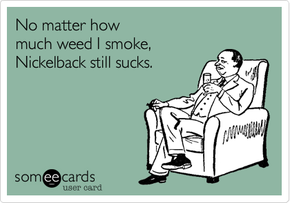 No matter how 
much weed I smoke, 
Nickelback still sucks.