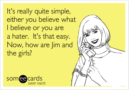 It's really quite simple,
either you believe what
I believe or you are 
a hater.  It's that easy.
Now, how are Jim and
the girls? 