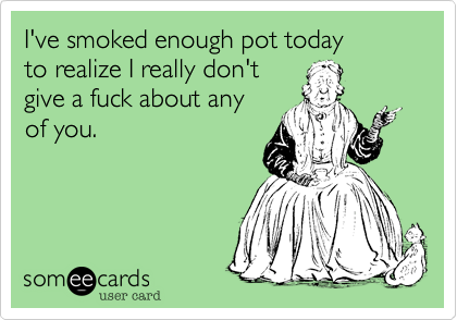 I've smoked enough pot today
to realize I really don't 
give a fuck about any
of you.