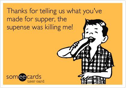 Thanks for telling us what you've made for supper, the
supense was killing me!