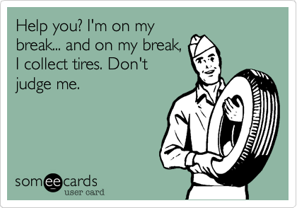 Help you? I'm on my
break... and on my break,
I collect tires. Don't
judge me.