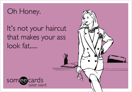 Oh Honey.

It's not your haircut
that makes your ass
look fat......