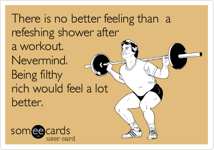 There is no better feeling than a refeshing shower after a workout.  Nevermind. Being filthy rich would feel a lot better.